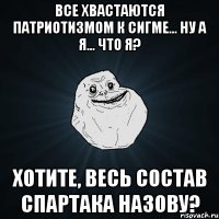 все хвастаются патриотизмом к сигме... ну а я... что я? хотите, весь состав спартака назову?