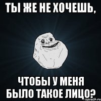 Ты же не хочешь, Чтобы у меня было такое лицо?