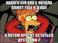 Какого хуя она с начала плюет тебе в душу А потом просит остаться друзьями ?