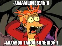 -Ааааа!шмееель!!! -Аааа!!он такой большой!!