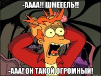 -Аааа!! Шмееель!! -Ааа! он такой огромный!