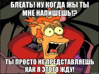 БЛЕАТЬ! Ну когда жы ты мне напишешь!? Ты просто не представляешь как я этого жду!