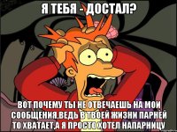 Я тебя - достал? Вот почему ты не отвечаешь на мои сообщения,ведь в твоей жизни парней то хватает,а я просто хотел напарницу