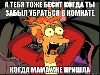 а тебя тоже бесит когда ты забыл убраться в комнате когда мама уже пришла