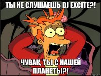 ты не слушаешь dj excite?! чувак, ты с нашей планеты?!