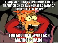 Владимир владимирович,ну а всей планетой сможешь командовать?да смогу петька смогу Только подъучиться малость надо.