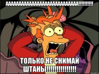 АААААААААААААААААААААААААААА!!!!!!!!!! ТОЛЬКО НЕ СНИМАЙ ШТАНЫ!!!!!!!!!!!!!!!