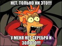 Нет, только ни это!!! У меня нет серебра и золото!!!