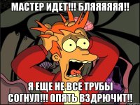 Мастер идет!!! Бляяяяяя!! Я еще не все трубы согнул!!! Опять вздрючит!!