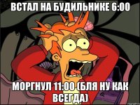 Встал на будильнике 6:00 Моргнул 11:00 (бля ну как всегда)