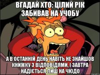 Вгадай хто: цілий рік забивав на учобу а в останній день навіть не знайшов книжку з відповідями, і завтра надіється лиш на ЧЮДО