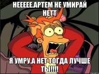 Неееее.Артем не умирай нетт Я умру.А нет тогда лучше ты!!!!