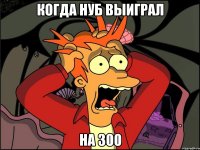 Когда нуб выиграл На 300