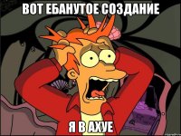 Вот ебанутое создание Я в ахуе