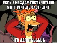 ЕСЛИ Я НЕ ЗДАМ ТКСТ УЧИТЕЛЮ МЕНЯ УЧИТЕЛЬ САСТРЕЛИТ! ЧТО ДЕЛАТЬЬЬЬЬЬ