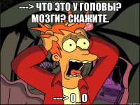 ---> что это у головы? мозги? Скажите. ---> O_o