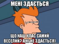 мені здається що наш клас самий веселий? а ні не здається)