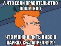 а что если правительство пошутило, что можно пить пиво в парках с 27 апреля???