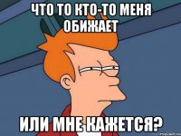 что то кто-то меня обижает или мне кажется?