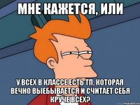 Мне кажется, или У всех в классе есть тп, которая вечно выебывается и считает себя круче всех?