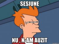 sesiune nu , n-am auzit