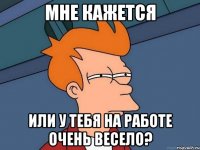 Мне кажется Или у тебя на работе очень весело?