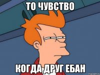 ТО ЧУВСТВО КОГДА ДРУГ ЕБАН