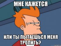 Мне кажется Или ты пытаешься меня тролить?