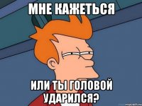 мне кажеться или ты головой ударился?