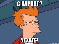 С карпат? уехал?