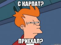 С карпат? приехал?