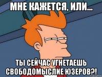 Мне кажется, или... ты сейчас угнетаешь свободомыслие юзеров?!