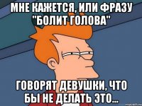 Мне кажется, или фразу "болит голова" Говорят девушки, что бы не делать это...