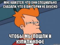 Мне кажется, что они специально сказали, что в Виктории не вкусно Чтобы мы пошли и купили кофе