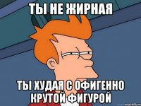 ТЫ НЕ ЖИРНАЯ ТЫ ХУДАЯ С ОФИГЕННО КРУТОЙ ФИГУРОЙ