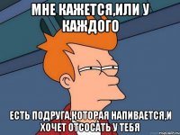 Мне кажется,или у каждого Есть подруга,которая напивается,и хочет отсосать у тебя