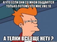 А что если они со мной общаются только потому,что мне уже 18 А телки все еще нету ?