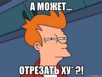 а может... отрезать ху* ?!