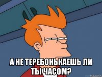  а не теребонькаешь ли ты часом?