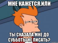 мне кажется,или ты сказала мне до субботы не писать?