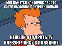 Мне кажется,или Анчик просто хотел на халяву покурить кальян нежели отодрать ту клёвую чиксу в Пля$кине