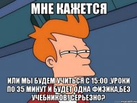 Мне кажется Или мы будем учиться с 15:00 ,уроки по 35 минут и будет одна физика,без учебников! Серьезно?