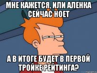 Мне кажется, или Аленка сейчас ноет А в итоге будет в первой тройке рейтинга?