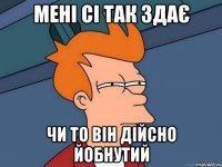 МЕНІ СІ ТАК ЗДАЄ ЧИ ТО ВІН ДІЙСНО ЙОБНУТИЙ