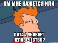 хм мне кажется или Dota 2 убивает человечество?