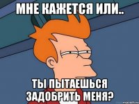 Мне кажется или.. Ты пытаешься задобрить меня?