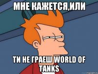 мне кажется,или ти не граеш World of Tanks