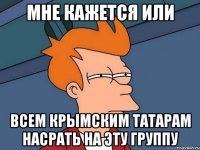 МНЕ КАЖЕТСЯ ИЛИ ВСЕМ КРЫМСКИМ ТАТАРАМ НАСРАТЬ НА ЭТУ ГРУППУ