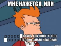 мне кажется, или ▁ ▂ ▃ ▅ ▆ █ games, fun, rock 'n' roll █ ▅ ▃ ▂ ▁ реально самая классная группа?