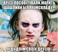 Друзі посовітували,жарить шашлики біля хімскладу... Піду доїм своїх друзів!